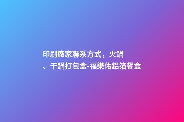 印刷廠家聯系方式，火鍋、干鍋打包盒-福樂佑鋁箔餐盒-第1張-觀點-玄機派